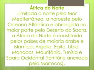 África do Norte Limitada a norte pelo Mar Mediterrâneo, a noroeste pelo Oceano Atlântico e abrangida na maior parte pelo Deserto do Saara, a África do Norte é constituída pelos países de maioria árabe e islâmica: Argélia, Egito, Líbia, Marrocos, Mauritânia, Tunísia e Saara Ocidental (território anexado pelo Marrocos). 