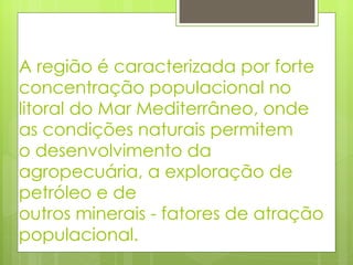A região é caracterizada por forte concentração populacional no litoral do Mar Mediterrâneo, onde as condições naturais permitem o desenvolvimento da agropecuária, a exploração de petróleo e de outros minerais - fatores de atração populacional. 