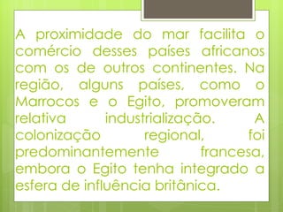 A proximidade do mar facilita o comércio desses países africanos com os de outros continentes. Na região, alguns países, como o Marrocos e o Egito, promoveram relativa industrialização. A colonização regional, foi predominantemente francesa, embora o Egito tenha integrado a esfera de influência britânica. 