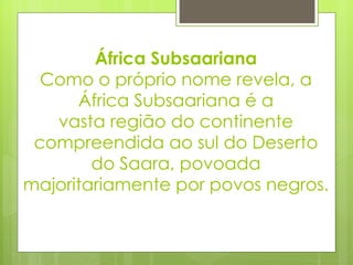 África Subsaariana Como o próprio nome revela, a África Subsaariana é a vasta região do continente compreendida ao sul do Deserto do Saara, povoada majoritariamente por povos negros. 