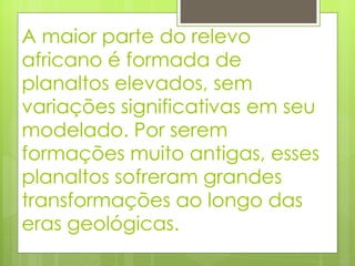 A maior parte do relevo africano é formada de planaltos elevados, sem variações significativas em seu modelado. Por serem formações muito antigas, esses planaltos sofreram grandes transformações ao longo das eras geológicas.  