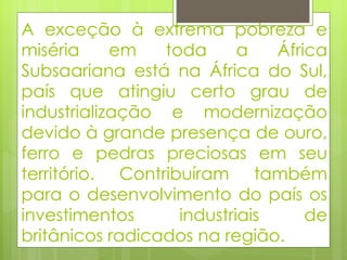 A exceção à extrema pobreza e miséria em toda a África Subsaariana está na África do Sul, país que atingiu certo grau de industrialização e modernização devido à grande presença de ouro, ferro e pedras preciosas em seu território. Contribuíram também para o desenvolvimento do país os investimentos industriais de britânicos radicados na região. 