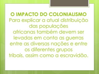 O IMPACTO DO COLONIALISMO Para explicar a atual distribuição das populações africanas também devem ser levadas em conta as guerras entre as diversas nações e entre os diferentes grupos tribais, assim como a escravidão. 