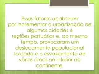 Esses fatores acabaram por incrementar a urbanização de algumas cidades e regiões portuárias e, ao mesmo tempo, provocaram um deslocamento populacional forçado e o esvaziamento de várias áreas no interior do continente. 