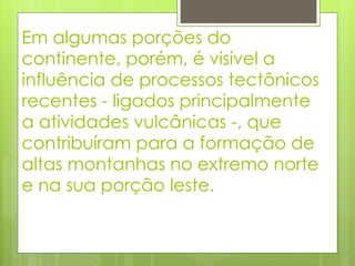 Em algumas porções do continente, porém, é visível a influência de processos tectônicos recentes - ligados principalmente a atividades vulcânicas -, que contribuíram para a formação de altas montanhas no extremo norte e na sua porção leste.  