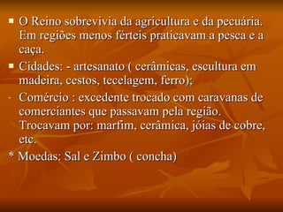 O Reino sobrevivia da agricultura e da pecuária. Em regiões menos férteis praticavam a pesca e a caça. Cidades: - artesanato ( cerâmicas, escultura em madeira, cestos, tecelagem, ferro); Comércio : excedente trocado com caravanas de comerciantes que passavam pela região. Trocavam por: marfim, cerâmica, jóias de cobre, etc. * Moedas: Sal e Zimbo ( concha) 
