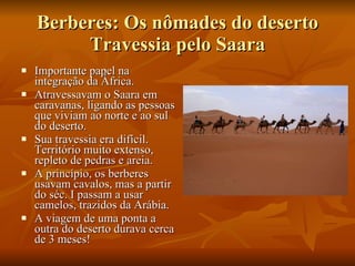 Berberes: Os nômades do deserto Travessia pelo Saara Importante papel na integração da África.  Atravessavam o Saara em caravanas, ligando as pessoas que viviam ao norte e ao sul do deserto. Sua travessia era difícil. Território muito extenso, repleto de pedras e areia. A princípio, os berberes usavam cavalos, mas a partir do séc. I passam a usar camelos, trazidos da Arábia. A viagem de uma ponta a outra do deserto durava cerca de 3 meses! 