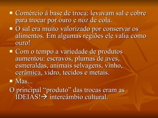 Comércio à base de troca: levavam sal e cobre para trocar por ouro e noz de cola. O sal era muito valorizado por conservar os alimentos. Em algumas regiões ele valia como ouro! Com o tempo a variedade de produtos aumentou: escravos, plumas de aves, esmeraldas, animais selvagens, vinho, cerâmica, vidro, tecidos e metais. Mas... O principal “produto” das trocas eram as IDEIAS!   intercâmbio cultural. 