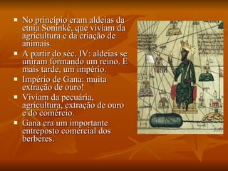 No princípio eram aldeias da etnia Soninké, que viviam da agricultura e da criação de animais. A partir do séc. IV: aldeias se uniram formando um reino. E mais tarde, um império. Império de Gana: muita extração de ouro! Viviam da pecuária, agricultura, extração de ouro e do comércio. Gana era um importante entreposto comercial dos berberes. 