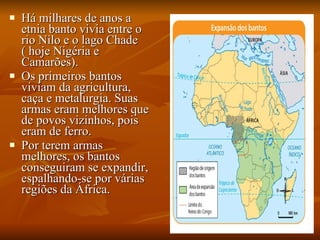 Há milhares de anos a etnia banto vivia entre o rio Nilo e o lago Chade ( hoje Nigéria e Camarões). Os primeiros bantos viviam da agricultura, caça e metalurgia. Suas armas eram melhores que de povos vizinhos, pois eram de ferro. Por terem armas melhores, os bantos conseguiram se expandir, espalhando-se por várias regiões da África. 