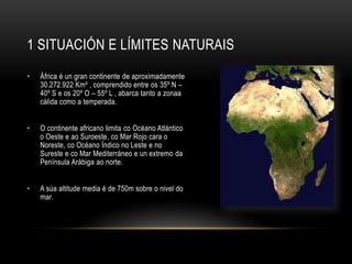 1 SITUACIÓN E LÍMITES NATURAIS

•   Áڰ é un gran continente de aproximadamente
    30.272.922 Km² , comprendido entre os 35º N –
    40º S e os 20º O – 55º L , abarca tanto a zonaa
    cálida como a temperada.


•   O continente africano limita co Océano Atlántico
    o Oeste e ao Suroeste, co Mar Rojo cara o
    Noreste, co Océano Índico no Leste e no
    Sureste e co Mar Mediterráneo e un extremo da
    Península Arábiga ao norte.


•   A súa altitude media é de 750m sobre o nivel do
    mar.
 