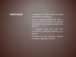VEGETAÇÃO   • A vegetação na África reflete os climas
              existentes no continente;
            • Varia de florestas equatoriais onde o
              clima é quente e chuvoso, às estepes
              semiáridas e as formações xenófilas dos
              desertos;
            • À vegetação típica que mais bem
              caracteriza as paisagens africanas, é, a
              savana;
            • Formação do tipo arbustiva, dispersa
              em meio a vegetação rasteira;
 