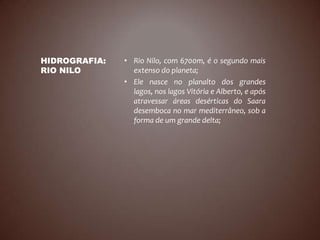 HIDROGRAFIA:   • Rio Nilo, com 6700m, é o segundo mais
RIO NILO         extenso do planeta;
               • Ele nasce no planalto dos grandes
                 lagos, nos lagos Vitória e Alberto, e após
                 atravessar áreas desérticas do Saara
                 desemboca no mar mediterrâneo, sob a
                 forma de um grande delta;
 