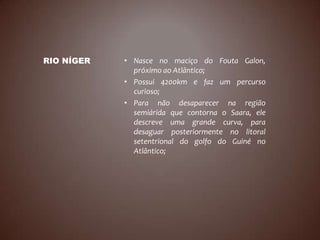 RIO NÍGER   • Nasce no maciço do Fouta Galon,
              próximo ao Atlântico;
            • Possui 4200km e faz um percurso
              curioso;
            • Para não desaparecer na região
              semiárida que contorna o Saara, ele
              descreve uma grande curva, para
              desaguar posteriormente no litoral
              setentrional do golfo do Guiné no
              Atlântico;
 