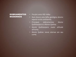 DOBRAMENTOS   • Porção Leste: Rift Valley
MODERNOS      • Num futuro esta falha geológica devera
                separar-se do continente;
              • Principais     dobramentos:     Monte
                Quilimanjaro e o Monte Quênia;
              • Monte Quilimanjaro: maior altitude
                africana;
              • Monte Quênia: neves eternas em seu
                cume;
 