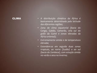 CLIMA   • A distribuição climática da África é
          basicamente determinada pela latitude
          das diferentes regiões;
        • Zona de clima equatorial (bacia do
          Congo, Gabão, Camarão, orla sul do
          golfo da Guiné e zonas elevadas da
          África oriental);
        • Extremamente úmida e de temperatura
          elevada;
        • Estendem-se em seguida duas zonas
          tropicais, ao norte (Sudão) e ao sul
          (bacia do Zambeze), com estação úmida
          no verão e seca no inverno;
 