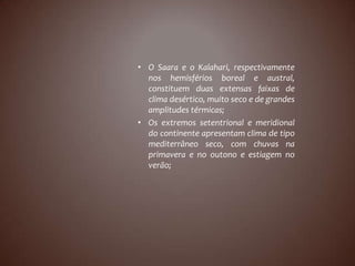 • O Saara e o Kalahari, respectivamente
  nos hemisférios boreal e austral,
  constituem duas extensas faixas de
  clima desértico, muito seco e de grandes
  amplitudes térmicas;
• Os extremos setentrional e meridional
  do continente apresentam clima de tipo
  mediterrâneo seco, com chuvas na
  primavera e no outono e estiagem no
  verão;
 
