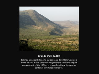 Grande Vale do Rift
Estende-se no sentido norte-sul por cerca de 5000 km, desde o
norte da Síria até ao centro de Moçambique, com uma largura
 que varia entre 30 e 100 km e, em profundidade de algumas
                centenas a milhares de metros.
 