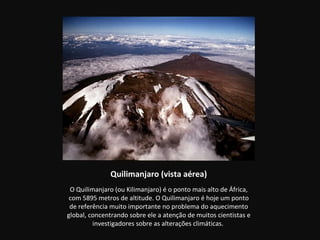 Quilimanjaro (vista aérea)
 O Quilimanjaro (ou Kilimanjaro) é o ponto mais alto de África,
 com 5895 metros de altitude. O Quilimanjaro é hoje um ponto
 de referência muito importante no problema do aquecimento
global, concentrando sobre ele a atenção de muitos cientistas e
         investigadores sobre as alterações climáticas.
 