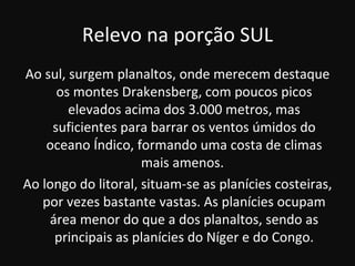 Relevo na porção SUL
Ao sul, surgem planaltos, onde merecem destaque
      os montes Drakensberg, com poucos picos
        elevados acima dos 3.000 metros, mas
     suficientes para barrar os ventos úmidos do
    oceano Índico, formando uma costa de climas
                     mais amenos.
Ao longo do litoral, situam-se as planícies costeiras,
   por vezes bastante vastas. As planícies ocupam
    área menor do que a dos planaltos, sendo as
     principais as planícies do Níger e do Congo.
 