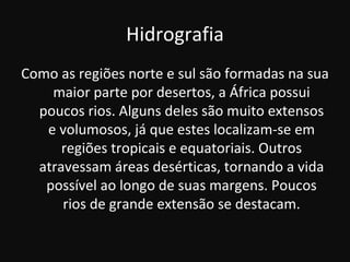 Hidrografia
Como as regiões norte e sul são formadas na sua
    maior parte por desertos, a África possui
  poucos rios. Alguns deles são muito extensos
   e volumosos, já que estes localizam-se em
      regiões tropicais e equatoriais. Outros
  atravessam áreas desérticas, tornando a vida
   possível ao longo de suas margens. Poucos
      rios de grande extensão se destacam.
 