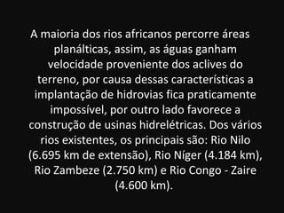 A maioria dos rios africanos percorre áreas
       planálticas, assim, as águas ganham
      velocidade proveniente dos aclives do
   terreno, por causa dessas características a
  implantação de hidrovias fica praticamente
      impossível, por outro lado favorece a
construção de usinas hidrelétricas. Dos vários
    rios existentes, os principais são: Rio Nilo
(6.695 km de extensão), Rio Níger (4.184 km),
  Rio Zambeze (2.750 km) e Rio Congo - Zaire
                    (4.600 km).
 