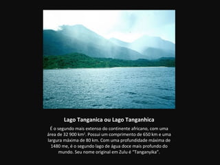 Lago Tanganica ou Lago Tanganhica
 É o segundo mais extenso do continente africano, com uma
área de 32 900 km2. Possui um comprimento de 650 km e uma
largura máxima de 80 km. Com uma profundidade máxima de
  1480 me, é o segundo lago de água doce mais profundo do
      mundo. Seu nome original em Zulu é “Tanganyika”.
 
