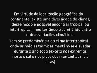 Em virtude da localização geográfica do
 continente, existe uma diversidade de climas,
  desse modo é possível encontrar tropical ou
intertropical, mediterrâneo e semi-árido entre
          outras variações climáticas.
Tem-se predominância do clima intertropical
onde as médias térmicas mantêm-se elevadas
   durante o ano todo (exceto nos extremos
  norte e sul e nos picos das montanhas mais
                      altas)
 