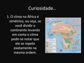 Curiosidade..
1. O clima na África é
  simétrico, ou seja, se
       você dividir o
   continente levando
     em conta o clima
    pode-se notar que
       ele se repete
      exatamente na
      mesma ordem.
 