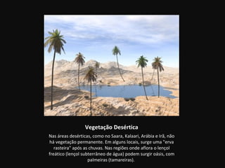 Vegetação Desértica
Nas áreas desérticas, como no Saara, Kalaari, Arábia e Irã, não
há vegetação permanente. Em alguns locais, surge uma "erva
   rasteira" após as chuvas. Nas regiões onde aflora o lençol
freático (lençol subterrâneo de água) podem surgir oásis, com
                    palmeiras (tamareiras).
 