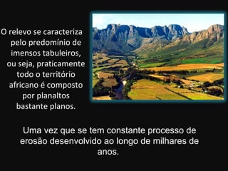 O relevo se caracteriza
   pelo predomínio de
   imensos tabuleiros,
 ou seja, praticamente
     todo o território
  africano é composto
       por planaltos
    bastante planos.

      Uma vez que se tem constante processo de
     erosão desenvolvido ao longo de milhares de
                       anos.
 