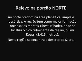 Relevo na porção NORTE
Ao norte predomina área planáltica, ampla e
desértica. A região tem como maior formação
 rochosa: os montes Tibesti (Chade), onde se
  localiza o pico culminante da região, o Emi
             Koussi (3.415 metros).
Nesta região se encontra o deserto do Saara.
 