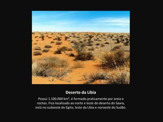 Deserto da Líbia
  Possui 1.100.000 km², é formado praticamente por areia e
 rochas. Fica localizado ao norte e leste do deserto do Saara,
está no sudoeste do Egito, leste da Líbia e noroeste do Sudão.
 