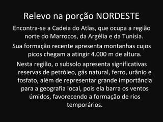 Relevo na porção NORDESTE
Encontra-se a Cadeia do Atlas, que ocupa a região
     norte do Marrocos, da Argélia e da Tunísia.
Sua formação recente apresenta montanhas cujos
      picos chegam a atingir 4.000 m de altura.
 Nesta região, o subsolo apresenta significativas
  reservas de petróleo, gás natural, ferro, urânio e
  fosfato, além de representar grande importância
   para a geografia local, pois ela barra os ventos
      úmidos, favorecendo a formação de rios
                    temporários.
 