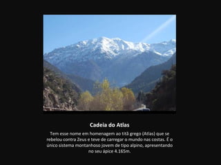 Cadeia do Atlas
  Tem esse nome em homenagem ao titã grego (Atlas) que se
rebelou contra Zeus e teve de carregar o mundo nas costas. É o
único sistema montanhoso jovem de tipo alpino, apresentando
                    no seu ápice 4.165m.
 
