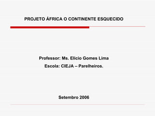 PROJETO ÁFRICA O CONTINENTE ESQUECIDO




     Professor: Ms. Elicio Gomes Lima
       Escola: CIEJA – Parelheiros.




             Setembro 2006
 