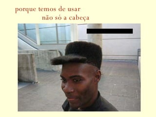 porque temos de usar   não só a cabeça 