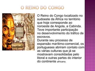    O Reino do Congo localizado no 
    sudoeste da África no território 
    que hoje corresponde ao 
    noroeste de Angola, a Cabinda. 
    Teve importante participação 
    no desenvolvimento do tráfico de 
    escravos.
    Durante seu processo de 
    expansão marítimo-comercial, os 
    portugueses abriram contato com 
    as várias culturas que já se 
    mostravam consolidadas pelo 
    litoral e outras partes do interior 
    do continente africano. 
 