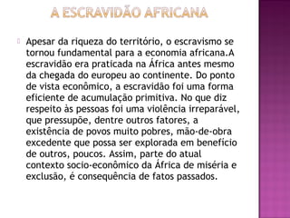    Apesar da riqueza do território, o escravismo se
    tornou fundamental para a economia africana.A
    escravidão era praticada na África antes mesmo
    da chegada do europeu ao continente. Do ponto
    de vista econômico, a escravidão foi uma forma
    eficiente de acumulação primitiva. No que diz
    respeito às pessoas foi uma violência irreparável,
    que pressupõe, dentre outros fatores, a
    existência de povos muito pobres, mão-de-obra
    excedente que possa ser explorada em benefício
    de outros, poucos. Assim, parte do atual
    contexto socio-econômico da África de miséria e
    exclusão, é consequência de fatos passados.
 
