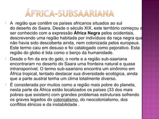   A  região que contêm os países africanos situados ao sul 
    do deserto do Saara. Desde o século XIX, este território começou a 
    ser conhecido com a expressão África Negra pelos ocidentais, 
    descrevendo uma região habitada por indivíduos da raça negra que 
    não havia sido descoberta ainda, nem colonizada pelos europeus. 
    Este termo caiu em desuso e foi catalogado como pejorativo. Esta 
    região do globo é tida como o berço da humanidade.
   Desde o fim da era do gelo, o norte e a região sub-saariana 
    encontraram no deserto do Saara uma fronteira natural e quase 
    intransponível. O termo sub-saariano encontra um sinônimo em 
    África tropical, tentado destacar sua diversidade ecológica, ainda 
    que a parte austral tenha um clima totalmente diverso.
   É considerada por muitos como a região mais pobre do planeta, 
    nesta parte da África estão localizados os países (33 dos mais 
    pobres que existem) com grandes problemas estruturais sofrendo 
    os graves legados do colonialismo, do neocolonialismo, dos 
    conflitos étnicos e da instabilidade .
 