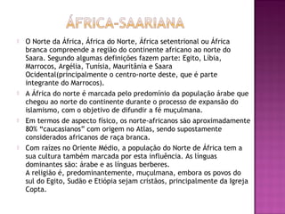    O Norte da África, África do Norte, África setentrional ou África
    branca compreende a região do continente africano ao norte do
    Saara. Segundo algumas definições fazem parte: Egito, Líbia,
    Marrocos, Argélia, Tunísia, Mauritânia e Saara
    Ocidental(principalmente o centro-norte deste, que é parte
    integrante do Marrocos).
   A África do norte é marcada pelo predomínio da população árabe que
    chegou ao norte do continente durante o processo de expansão do
    islamismo, com o objetivo de difundir a fé muçulmana.
   Em termos de aspecto físico, os norte-africanos são aproximadamente
    80% “caucasianos” com origem no Atlas, sendo supostamente
    considerados africanos de raça branca.
   Com raízes no Oriente Médio, a população do Norte de África tem a
    sua cultura também marcada por esta influência. As línguas
    dominantes são: árabe e as línguas berberes.
    A religião é, predominantemente, muçulmana, embora os povos do
    sul do Egito, Sudão e Etiópia sejam cristãos, principalmente da Igreja
    Copta.
 