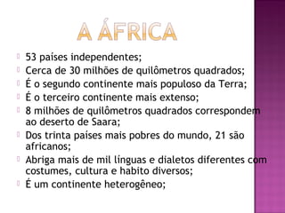    53 países independentes;
   Cerca de 30 milhões de quilômetros quadrados;
   É o segundo continente mais populoso da Terra;
   É o terceiro continente mais extenso;
   8 milhões de quilômetros quadrados correspondem
    ao deserto de Saara;
   Dos trinta países mais pobres do mundo, 21 são
    africanos;
   Abriga mais de mil línguas e dialetos diferentes com
    costumes, cultura e habito diversos;
   É um continente heterogêneo;
 