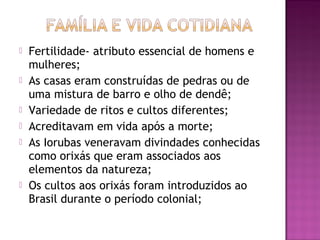    Fertilidade- atributo essencial de homens e
    mulheres;
   As casas eram construídas de pedras ou de
    uma mistura de barro e olho de dendê;
   Variedade de ritos e cultos diferentes;
   Acreditavam em vida após a morte;
   As Iorubas veneravam divindades conhecidas
    como orixás que eram associados aos
    elementos da natureza;
   Os cultos aos orixás foram introduzidos ao
    Brasil durante o período colonial;
 