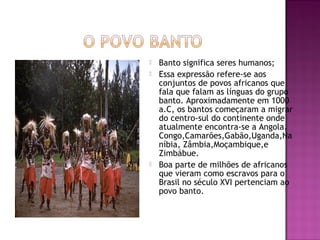    Banto significa seres humanos;
   Essa expressão refere-se aos
    conjuntos de povos africanos que
    fala que falam as línguas do grupo
    banto. Aproximadamente em 1000
    a.C, os bantos começaram a migrar
    do centro-sul do continente onde
    atualmente encontra-se a Angola,
    Congo,Camarões,Gabão,Uganda,Na
    níbia, Zâmbia,Moçambique,e
    Zimbábue.
   Boa parte de milhões de africanos
    que vieram como escravos para o
    Brasil no século XVI pertenciam ao
    povo banto.
 