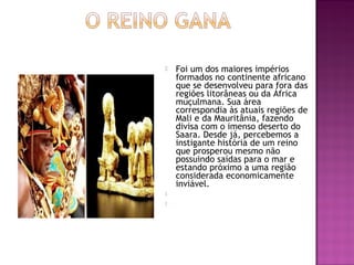    Foi um dos maiores impérios
    formados no continente africano
    que se desenvolveu para fora das
    regiões litorâneas ou da África
    muçulmana. Sua área
    correspondia às atuais regiões de
    Mali e da Mauritânia, fazendo
    divisa com o imenso deserto do
    Saara. Desde já, percebemos a
    instigante história de um reino
    que prosperou mesmo não
    possuindo saídas para o mar e
    estando próximo a uma região
    considerada economicamente
    inviável. 
    
    
 