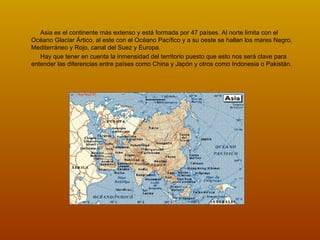 Asia es el continente más extenso y está formada por 47 países. Al norte limita con el Océano Glaciar Ártico, al este con el Océano Pacífico y a su oeste se hallan los mares Negro, Mediterráneo y Rojo, canal del Suez y Europa.  Hay que tener en cuenta la inmensidad del territorio puesto que esto nos será clave para entender las diferencias entre países como China y Japón y otros como Indonesia o Pakistán. 