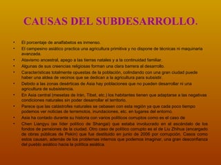 CAUSAS DEL SUBDESARROLLO. El porcentaje de analfabetos es inmenso.   El campesino asiático practica una agricultura primitiva y no dispone de técnicas ni maquinaria avanzada. Atavismo ancestral, apego a las tierras natales y a la continuidad familiar.  Algunas de sus creencias religiosas forman una clara barrera al desarrollo.  Características totalmente opuestas de la población, colindando con una gran ciudad puede haber una aldea de vecinos que se dedican a la agricultura para subsistir. Debido a las zonas desérticas de Asia hay poblaciones que no pueden desarrollar ni una agricultura de subsistencia.  En Asia central (mesetas de Irán, Tibet, etc.) los habitantes tienen que adaptarse a las negativas condiciones naturales sin poder desarrollar el territorio. Parece que las catástrofes naturales se cebasen con esta región ya que cada poco tiempo podemos ver noticias de terremotos, inundaciones, etc. en lugares del entorno. Asia ha contado durante su historia con varios políticos corruptos como es el caso de Chen Liangyu (ex líder político de Shangai) que estaba involucrado en el escándalo de los fondos de pensiones de la ciudad. Otro caso de político corrupto es el de Liu Zhihua (encargado de obras públicas de Pekín) que fue destituido en junio de 2006 por corrupción. Casos como estos causan, además de los problemas internos que podemos imaginar, una gran desconfianza del pueblo asiático hacia la política asiática. 