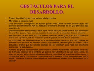 OBSTÁCULOS PARA EL DESARROLLO. Exceso de población joven, que no tiene edad productiva. Mayoría de la población rural. Gran crecimiento demográfico, en algunos países como China se están creando leyes para disminuir este crecimiento. Aún así, la tasa de crecimiento anual es del 2% y se prevé que siga ascendiendo. Desequilibrio entre sexos debido a estas leyes ya que para una familia china es más provechoso tener un hijo que una hija y en muchos casos deciden abortar si el bebé es de sexo femenino. Muchas zonas de Asia están económicamente subdesarrolladas, gran parte de la población se dedica a la agricultura, está se caracteriza por la baja productividad de sus  cosechas.   La pobreza es una de las constantes en el territorio asiático, se calcula que 1.207 millones de personas viven privados de alimentos, comida, agua potable y techo bajo el que dormir.  Ciertas encuestas revelan que  las familias asiáticas no se benefician para nada del crecimiento económico y la globalización.   Aumento del precio de los cereales, como el arroz, alimento fundamental y necesario en la dieta de 3.000.000 personas en el territorio, ya que era muy utilizado por su bajo coste. Ahora,  de gran uso para los países industrializados debido a la “necesidad” de crear biodiésel como nuevo combustible menos contaminante y alternativa a otras materias primas más peligrosas para la salud.   Lo cierto es que esta subida de precios en los cereales afecta a crisis de alimentos y a la inflación.   