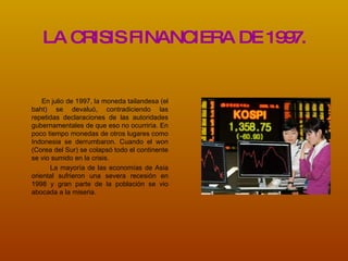 LA CRISIS FINANCIERA DE 1997. En julio de 1997, la moneda tailandesa (el baht) se devaluó, contradiciendo las repetidas declaraciones de las autoridades gubernamentales de que eso no ocurriría.  En poco tiempo monedas de otros lugares como Indonesia se derrumbaron. Cuando el won (Corea del Sur) se colapsó todo el continente se vio sumido en la crisis. La mayoría de las economías de Asia oriental sufrieron una severa recesión en 1998 y gran parte de la población se vio abocada a la miseria. 