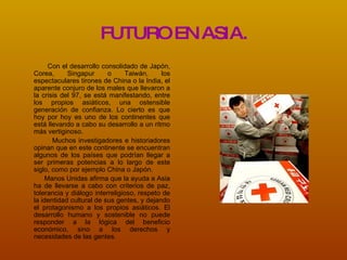 FUTURO EN ASIA. Con el desarrollo consolidado de Japón, Corea, Singapur o Taiwán, los espectaculares tirones de China o la India, el aparente conjuro de los males que llevaron a la crisis del 97, se está manifestando, entre los propios asiáticos, una ostensible generación de confianza. Lo cierto es que hoy por hoy es uno de los continentes que está llevando a cabo su desarrollo a un ritmo más vertiginoso. Muchos investigadores e historiadores opinan que en este continente se encuentran algunos de los países que podrían llegar a ser primeras potencias a lo largo de este siglo, como por ejemplo China o Japón. Manos Unidas afirma que la ayuda a Asia ha de llevarse a cabo con criterios de paz, tolerancia y diálogo interreligioso, respeto de la identidad cultural de sus gentes, y dejando el protagonismo a los propios asiáticos. El desarrollo humano y sostenible no puede responder a la lógica del beneficio económico, sino a los derechos y necesidades de las gentes.   